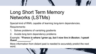 Long Short Term Memory
Networks (LSTMs)
Special kind of RNN, capable of learning long-term dependencies.
Requirements:
1. Solves problems of vanishing gradients
2. Avoids long term dependency problems
Example: “France is where I grew up, but I now live in Boston. I speak
fluent __________.”
More information from distant past is needed to accurately predict the next
word.
 