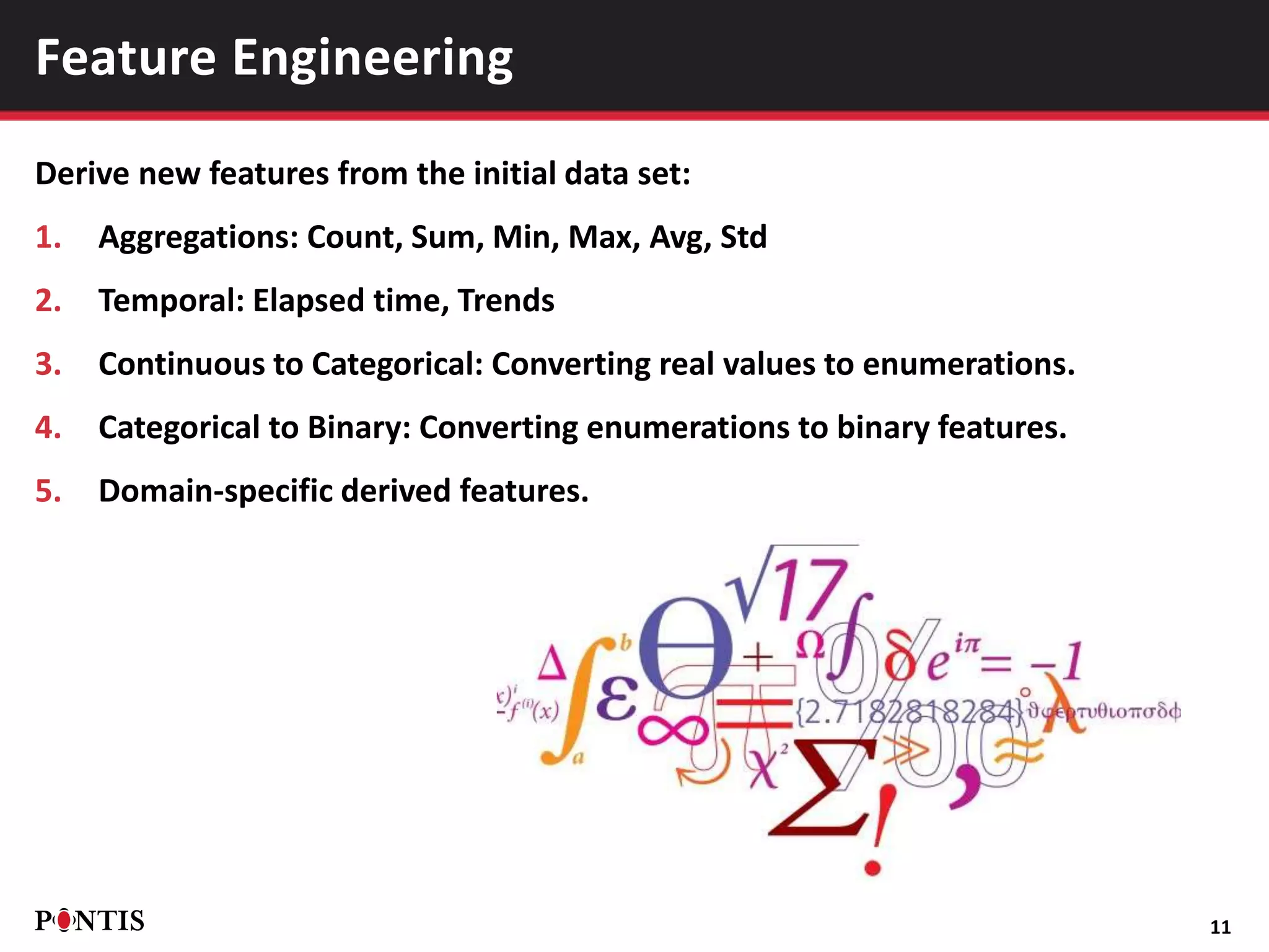 Derive new features from the initial data set:
1. Aggregations: Count, Sum, Min, Max, Avg, Std
2. Temporal: Elapsed time, Trends
3. Continuous to Categorical: Converting real values to enumerations.
4. Categorical to Binary: Converting enumerations to binary features.
5. Domain-specific derived features.
11
Feature Engineering
 