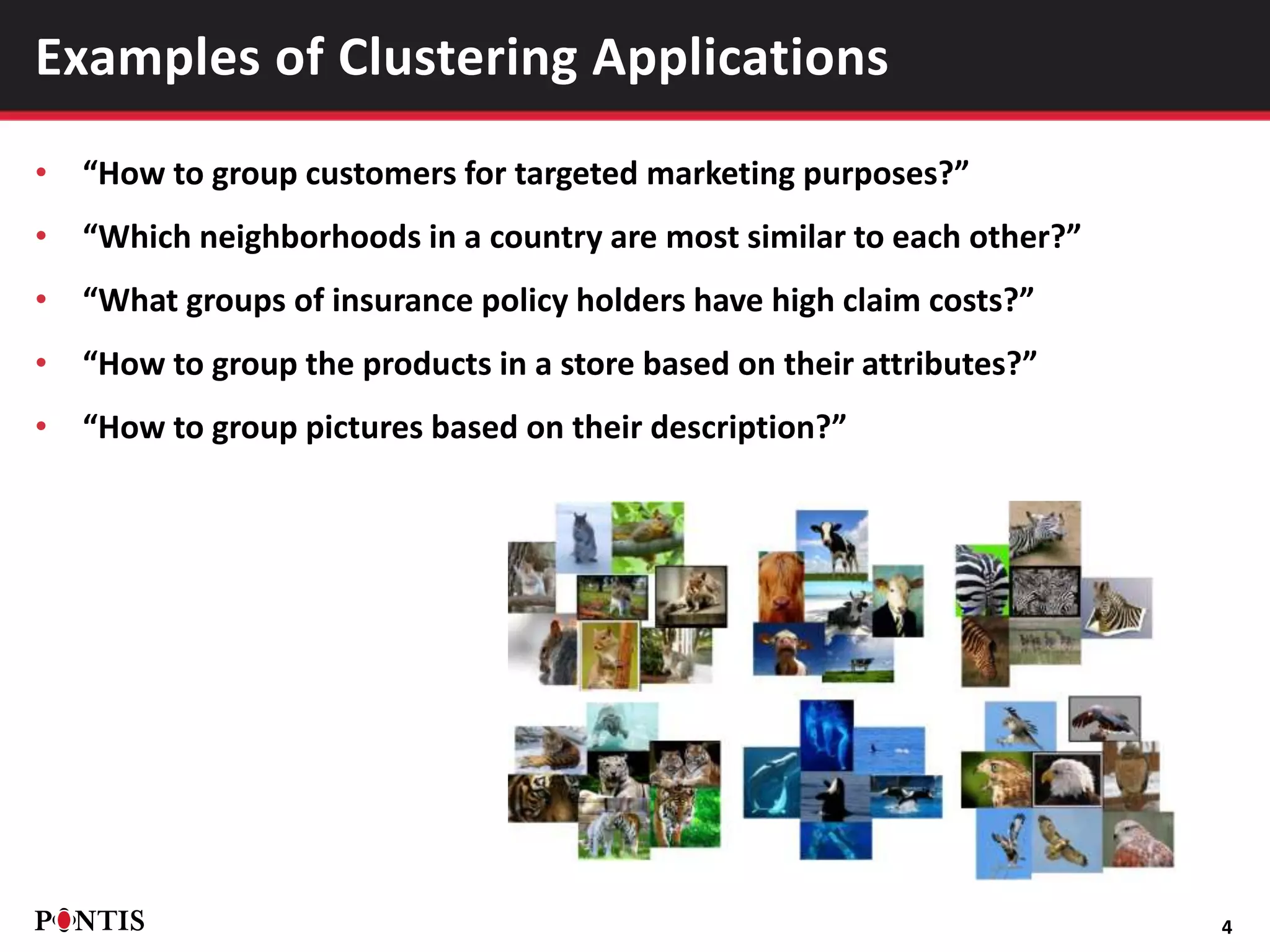 • “How to group customers for targeted marketing purposes?”
• “Which neighborhoods in a country are most similar to each other?”
• “What groups of insurance policy holders have high claim costs?”
• “How to group the products in a store based on their attributes?”
• “How to group pictures based on their description?”
4
Examples of Clustering Applications
 