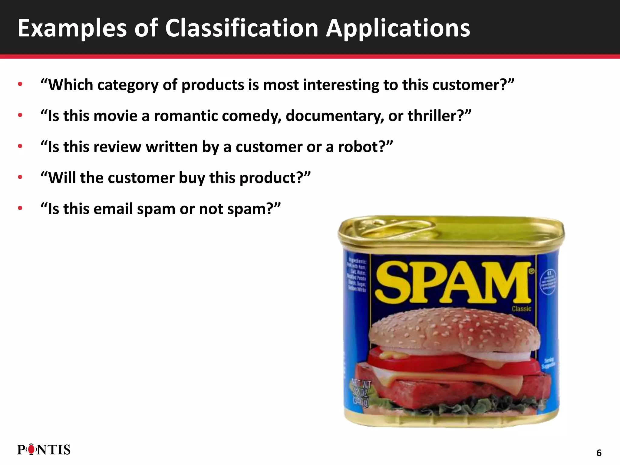 • “Which category of products is most interesting to this customer?”
• “Is this movie a romantic comedy, documentary, or thriller?”
• “Is this review written by a customer or a robot?”
• “Will the customer buy this product?”
• “Is this email spam or not spam?”
6
Examples of Classification Applications
 