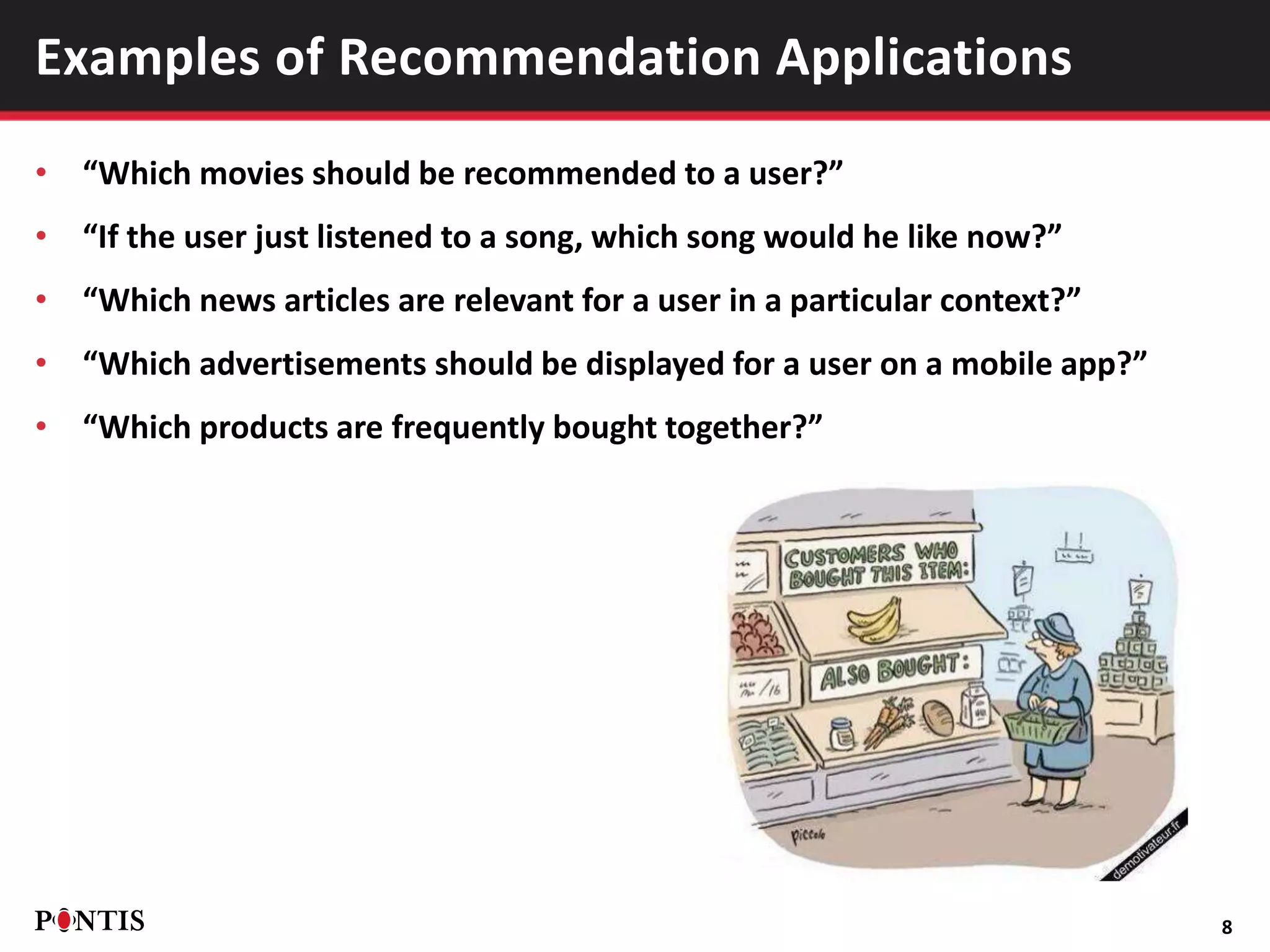 • “Which movies should be recommended to a user?”
• “If the user just listened to a song, which song would he like now?”
• “Which news articles are relevant for a user in a particular context?”
• “Which advertisements should be displayed for a user on a mobile app?”
• “Which products are frequently bought together?”
8
Examples of Recommendation Applications
 