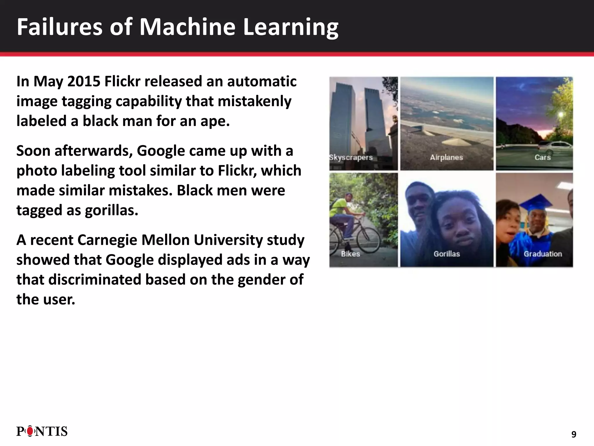 In May 2015 Flickr released an automatic
image tagging capability that mistakenly
labeled a black man for an ape.
Soon afterwards, Google came up with a
photo labeling tool similar to Flickr, which
made similar mistakes. Black men were
tagged as gorillas.
A recent Carnegie Mellon University study
showed that Google displayed ads in a way
that discriminated based on the gender of
the user.
9
Failures of Machine Learning
 