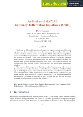Applications of MATLAB:
Ordinary Differential Equations (ODE)
David Houcque
Robert R. McCormick School of Engineering and
Applied Science - Northwestern University
2145 Sheridan Road
Evanston, IL 60208-3102
Abstract
Textbooks on differential equations often give the impression that most differential
equations can be solved in closed form, but experience does not bear this out. It
remains true that solutions of the vast majority of first order initial value problems
cannot be found by analytical means. Therefore, it is important to be able to approach
the problem in other ways. Today there are numerous methods that produce numerical
approximations to solutions of differential equations. Here, we introduce the oldest and
simplest such method, originated by Euler about 1768. It is called the tangent line
method or the Euler method. It uses a fixed step size h and generates the approximate
solution.
The purpose of this paper is to show the details of implementing a few steps of
Euler’s method, as well as how to use built-in functions available in MATLAB (2005)
[1]. In the first part, we use Euler methods to introduce the basic ideas associated with
initial value problems (IVP). In the second part, we use the Runge-Kutta method pre-
sented together with the built-in MATLAB solver ODE45. The implementations that
we develop in this paper are designed to build intuition and are the first step from
textbook formula on ODE to production software.
Key words: Euler’s methods, Euler forward, Euler modified, Euler backward, MAT-
LAB, Ordinary differential equation, ODE, ode45.
1 Introduction
The dynamic behavior of systems is an important subject. A mechanical system involves displace-
ments, velocities, and accelerations. An electric or electronic system involves voltages, currents,
and time derivatives of these quantities. An equation that involves one or more derivatives of the
1
 