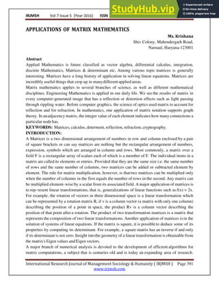IRJMSH Vol 7 Issue 5 [Year 2016] ISSN 2277 – 9809 (0nline) 2348–9359 (Print)
International Research Journal of Management Sociology & Humanity ( IRJMSH ) Page 391
www.irjmsh.com
APPLICATIONS OF MATRIX MATHEMATICS
Ms. Krishana
Shiv Colony, Mahendergarh Road,
Narnaul, Haryana-123001
Abstract
Applied Mathematics is future classified as vector algebra, differential calculus, integration,
discrete Mathematics, Matrices & determinant etc. Among various topic matrices is generally
interesting. Matrices have a long history of application in solving linear equations. Matrices are
incredibly useful things that crop up in manydifferent applied areas.
Matrix mathematics applies to several branches of science, as well as different mathematical
disciplines. Engineering Mathematics is applied in our daily life. We see the results of matrix in
every computer-generated image that has a reflection or distortion effects such as light passing
through rippling water. Before computer graphics, the science of optics used matrix to account for
reflection and for refraction. In mathematics, one application of matrix notation supports graph
theory. In anadjacency matrix, the integer value of each element indicates how many connections a
particular node has.
KEYWORDS: Matrices, calculus, determent, reflection, refraction, cryptography.
INTRODUCTION:
A Matrices is a two dimensional arrangement of numbers in row and column enclosed by a pair
of square brackets or can say matrices are nothing but the rectangular arrangement of numbers,
expression, symbols which are arranged in column and rows. Most commonly, a matrix over a
field F is a rectangular array of scalars each of which is a member of F. The individual items in a
matrix are calledits elements or entries. Provided that they are the same size i.e. the same number
of rows and the same number of columns, two matrices can be added or subtracted element by
element. The rule for matrix multiplication, however, is thattwo matrices can be multiplied only
when the number of columns in the first equals the number of rows in the second. Any matrix can
be multiplied element-wise by a scalar from its associated field. A major application of matrices is
to rep- resent linear transformations, that is, generalizations of linear functions such as f(x) = 2x.
For example, the rotation of vectors in three dimensional space is a linear transformation which
can be represented by a rotation matrix R, if v is a column vector (a matrix with only one column)
describing the position of a point in space, the product Rv is a column vector describing the
position of that point after a rotation. The product of two transformation matrices is a matrix that
represents the composition of two linear transformations. Another application of matrices is in the
solution of systems of linear equations. If the matrix is square, it is possibleto deduce some of its
properties by computing its determinant. For example, a square matrix has an inverse if and only
if its determinant is not zero. Insight intothe geometry of a linear transformation is obtainable from
the matrix's Eigen values and Eigen vectors.
A major branch of numerical analysis is devoted to the development of efficient algorithms for
matrix computations, a subject that is centuries old and is today an expanding area of research.
 