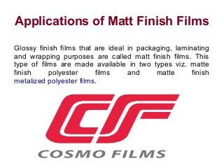 Applications of Matt Finish Films 
Glossy finish films that are ideal in packaging, laminating 
and wrapping purposes are called matt finish films. This 
type of films are made available in two types viz. matte 
finish polyester films and matte finish 
metalized polyester films. 
 