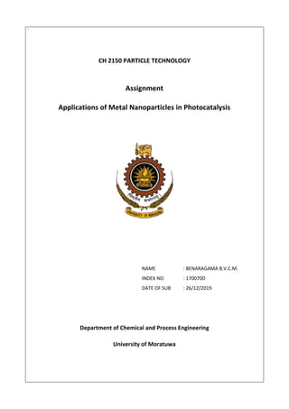 `
CH 2150 PARTICLE TECHNOLOGY
Assignment
Applications of Metal Nanoparticles in Photocatalysis
NAME : BENARAGAMA B.V.C.M.
INDEX NO : 170070D
DATE OF SUB : 26/12/2019
Department of Chemical and Process Engineering
University of Moratuwa
 