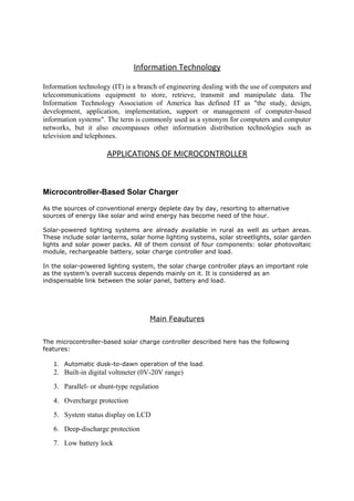 Information Technology
Information technology (IT) is a branch of engineering dealing with the use of computers and
telecommunications equipment to store, retrieve, transmit and manipulate data. The
Information Technology Association of America has defined IT as "the study, design,
development, application, implementation, support or management of computer-based
information systems". The term is commonly used as a synonym for computers and computer
networks, but it also encompasses other information distribution technologies such as
television and telephones.
APPLICATIONS OF MICROCONTROLLER
Microcontroller-Based Solar Charger
As the sources of conventional energy deplete day by day, resorting to alternative
sources of energy like solar and wind energy has become need of the hour.
Solar-powered lighting systems are already available in rural as well as urban areas.
These include solar lanterns, solar home lighting systems, solar streetlights, solar garden
lights and solar power packs. All of them consist of four components: solar photovoltaic
module, rechargeable battery, solar charge controller and load.
In the solar-powered lighting system, the solar charge controller plays an important role
as the system’s overall success depends mainly on it. It is considered as an
indispensable link between the solar panel, battery and load.
Main Feautures
The microcontroller-based solar charge controller described here has the following
features:
1. Automatic dusk-to-dawn operation of the load.
2. Built-in digital voltmeter (0V-20V range)
3. Parallel- or shunt-type regulation
4. Overcharge protection
5. System status display on LCD
6. Deep-discharge protection
7. Low battery lock
 