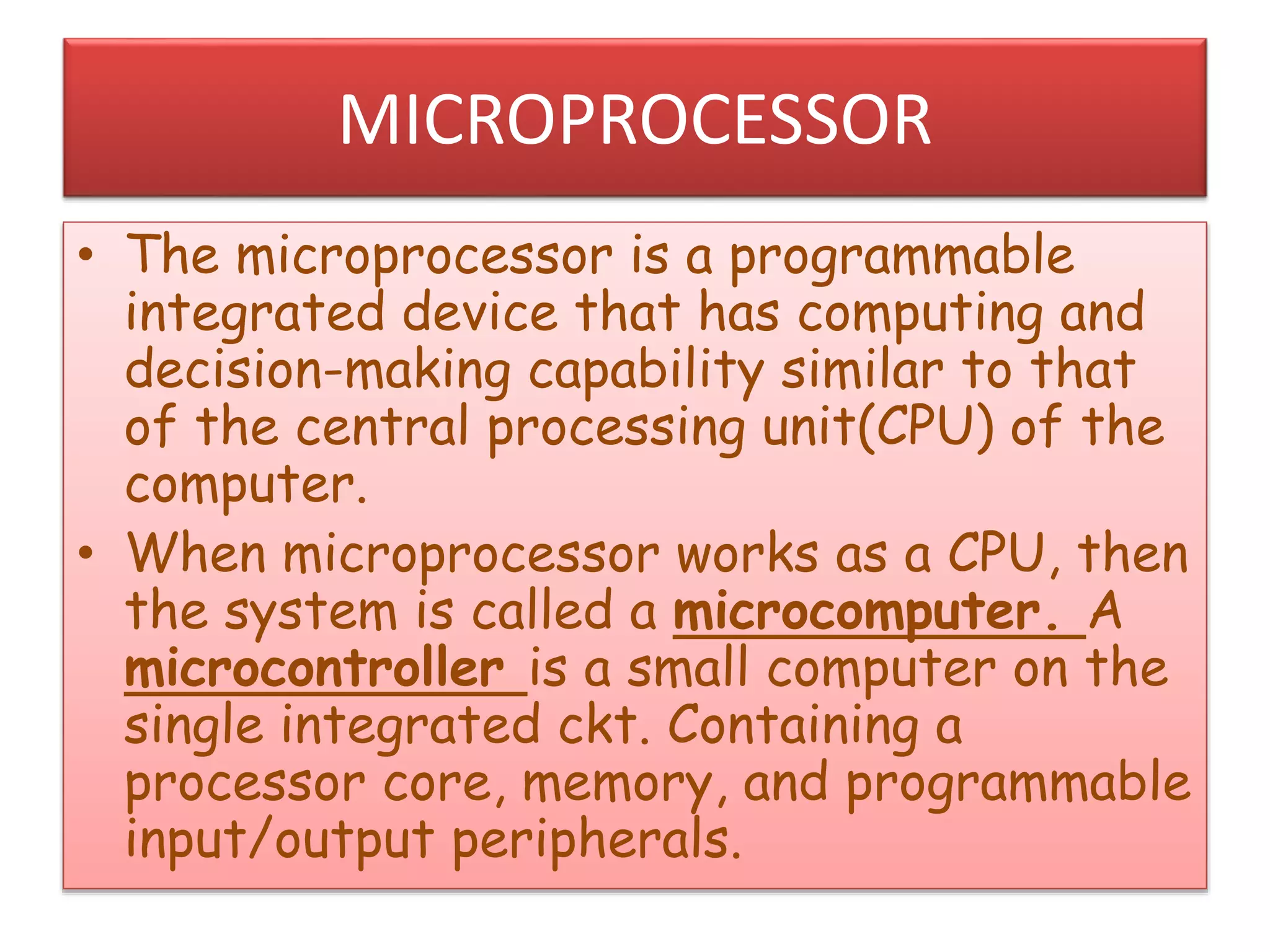 MICROPROCESSOR
• The microprocessor is a programmable
integrated device that has computing and
decision-making capability similar to that
of the central processing unit(CPU) of the
computer.
• When microprocessor works as a CPU, then
the system is called a microcomputer. A
microcontroller is a small computer on the
single integrated ckt. Containing a
processor core, memory, and programmable
input/output peripherals.
 