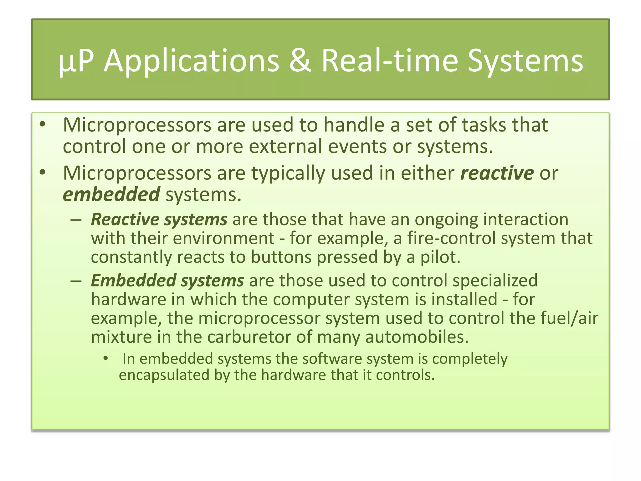 µP Applications & Real-time Systems
• Microprocessors are used to handle a set of tasks that
control one or more external events or systems.
• Microprocessors are typically used in either reactive or
embedded systems.
– Reactive systems are those that have an ongoing interaction
with their environment - for example, a fire-control system that
constantly reacts to buttons pressed by a pilot.
– Embedded systems are those used to control specialized
hardware in which the computer system is installed - for
example, the microprocessor system used to control the fuel/air
mixture in the carburetor of many automobiles.
• In embedded systems the software system is completely
encapsulated by the hardware that it controls.
 