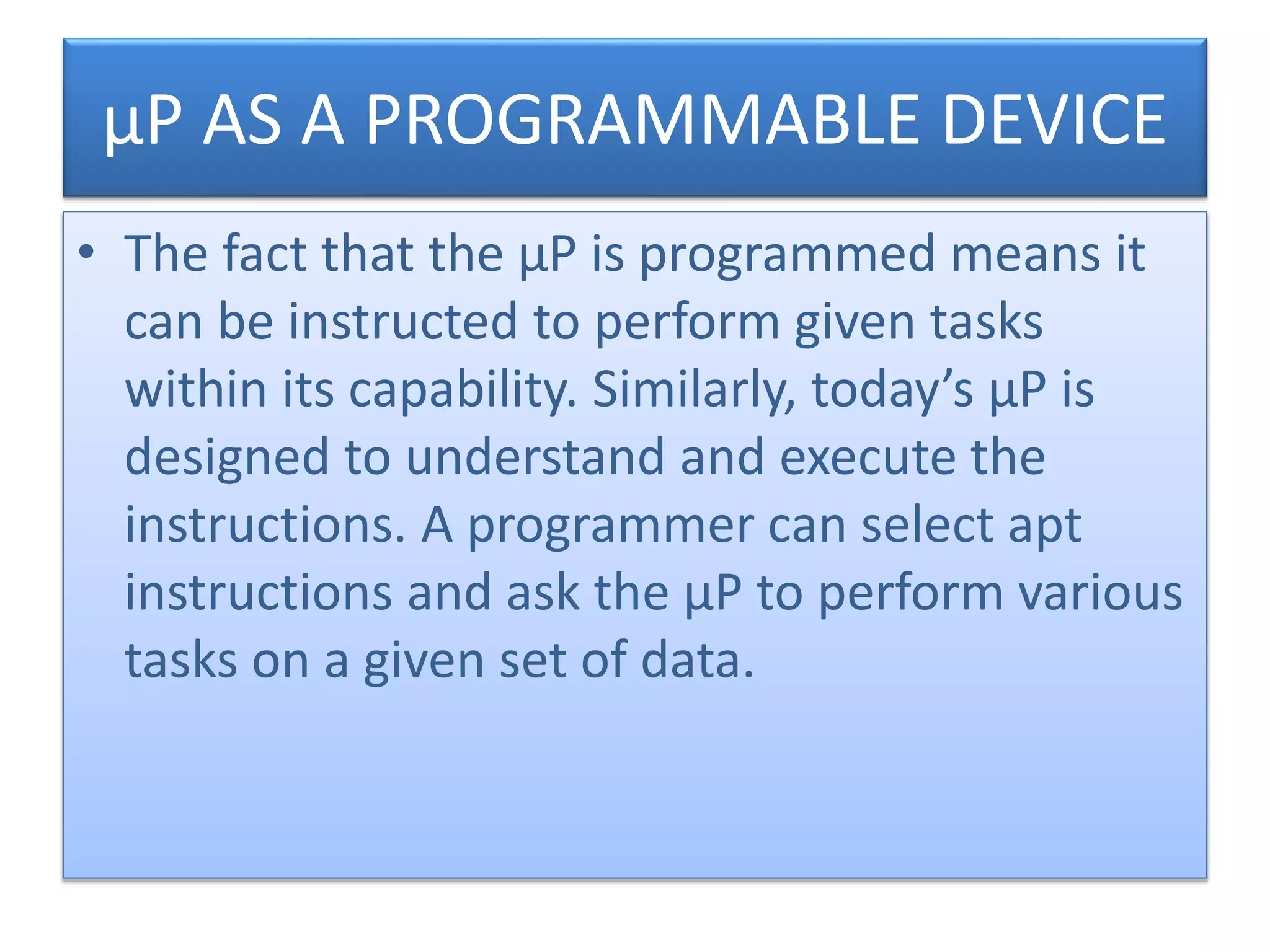 µP AS A PROGRAMMABLE DEVICE
• The fact that the µP is programmed means it
can be instructed to perform given tasks
within its capability. Similarly, today’s µP is
designed to understand and execute the
instructions. A programmer can select apt
instructions and ask the µP to perform various
tasks on a given set of data.
 