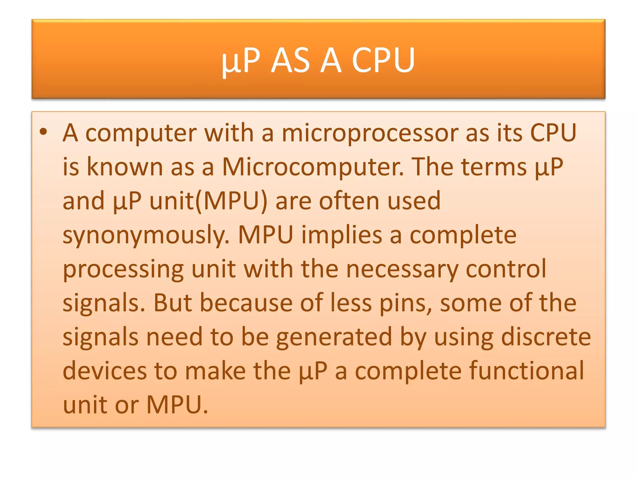 µP AS A CPU
• A computer with a microprocessor as its CPU
is known as a Microcomputer. The terms µP
and µP unit(MPU) are often used
synonymously. MPU implies a complete
processing unit with the necessary control
signals. But because of less pins, some of the
signals need to be generated by using discrete
devices to make the µP a complete functional
unit or MPU.
 