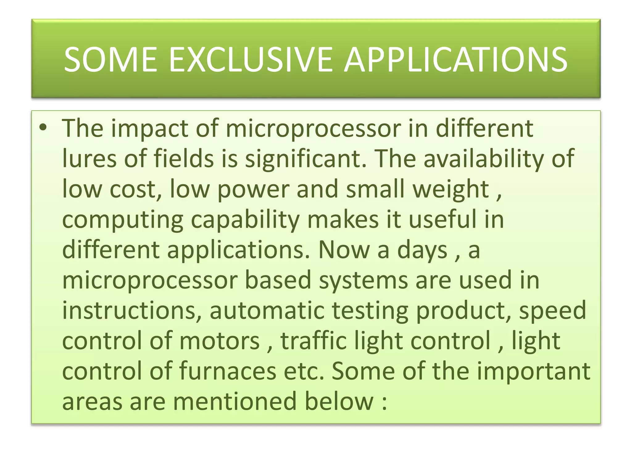 SOME EXCLUSIVE APPLICATIONS
• The impact of microprocessor in different
lures of fields is significant. The availability of
low cost, low power and small weight ,
computing capability makes it useful in
different applications. Now a days , a
microprocessor based systems are used in
instructions, automatic testing product, speed
control of motors , traffic light control , light
control of furnaces etc. Some of the important
areas are mentioned below :
 