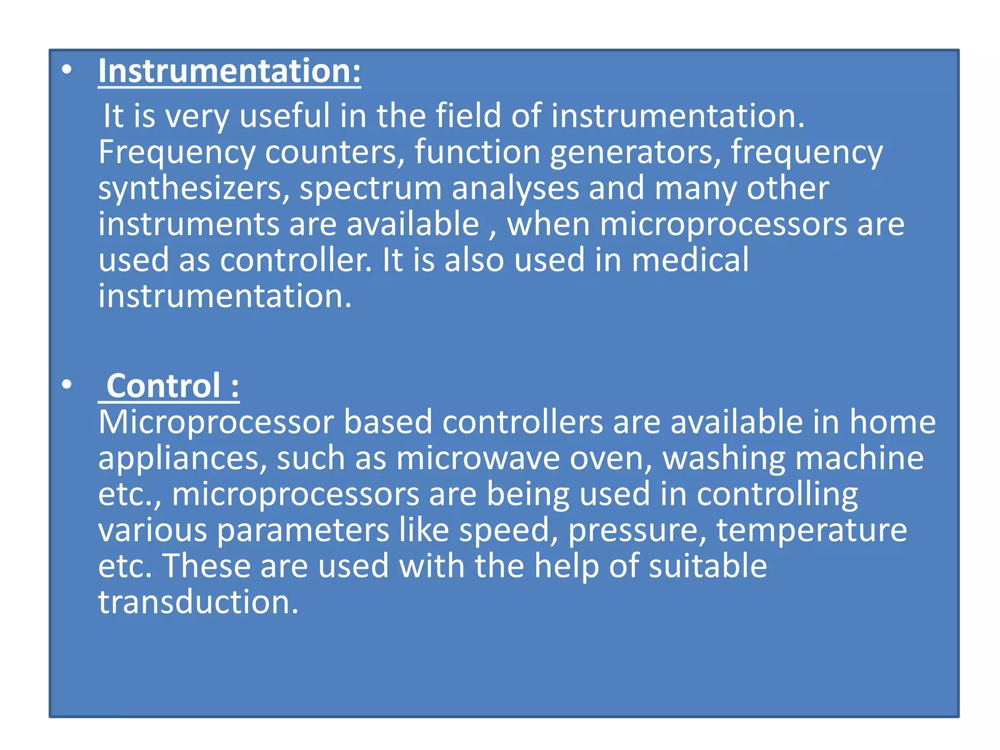 • Instrumentation:
It is very useful in the field of instrumentation.
Frequency counters, function generators, frequency
synthesizers, spectrum analyses and many other
instruments are available , when microprocessors are
used as controller. It is also used in medical
instrumentation.
• Control :
Microprocessor based controllers are available in home
appliances, such as microwave oven, washing machine
etc., microprocessors are being used in controlling
various parameters like speed, pressure, temperature
etc. These are used with the help of suitable
transduction.
 
