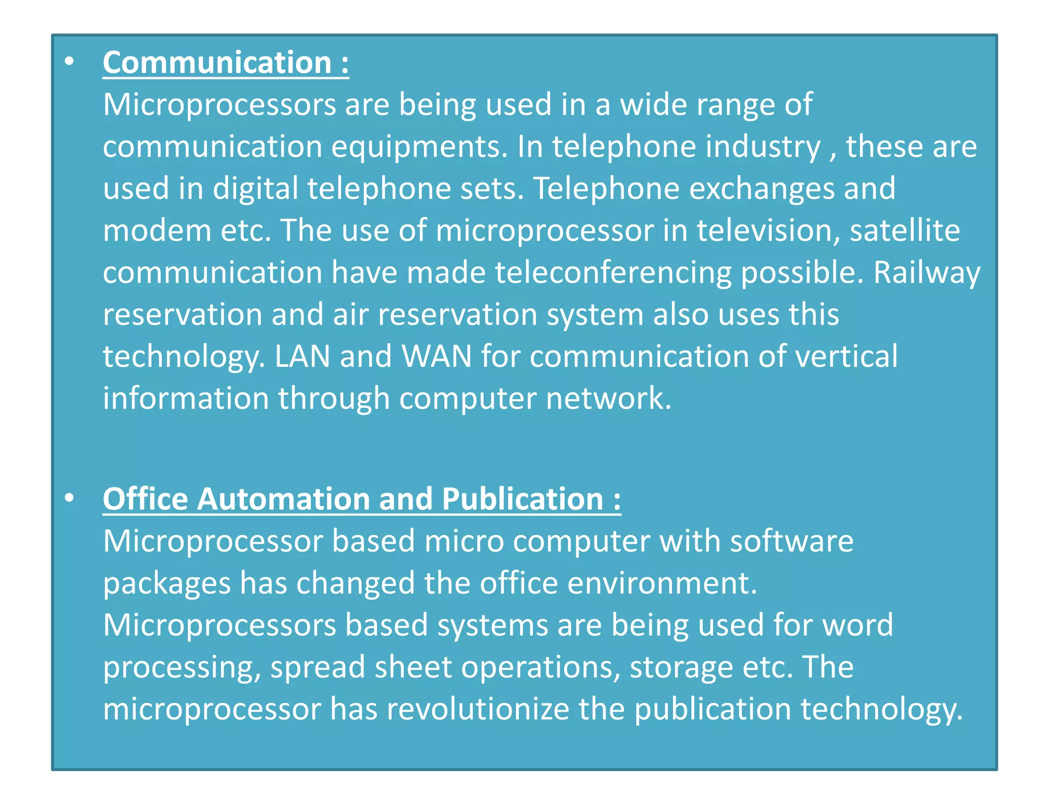 • Communication :
Microprocessors are being used in a wide range of
communication equipments. In telephone industry , these are
used in digital telephone sets. Telephone exchanges and
modem etc. The use of microprocessor in television, satellite
communication have made teleconferencing possible. Railway
reservation and air reservation system also uses this
technology. LAN and WAN for communication of vertical
information through computer network.
• Office Automation and Publication :
Microprocessor based micro computer with software
packages has changed the office environment.
Microprocessors based systems are being used for word
processing, spread sheet operations, storage etc. The
microprocessor has revolutionize the publication technology.
 