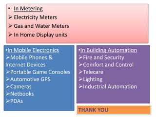 • In Metering
 Electricity Meters
 Gas and Water Meters
 In Home Display units
•In Mobile Electronics
Mobile Phones &
Internet Devices
Portable Game Consoles
Automotive GPS
Cameras
Netbooks
PDAs
•In Building Automation
Fire and Security
Comfort and Control
Telecare
Lighting
Industrial Automation
THANK YOU
 