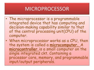 MICROPROCESSOR
• The microprocessor is a programmable
integrated device that has computing and
decision-making capability similar to that
of the central processing unit(CPU) of the
computer.
• When microprocessor works as a CPU, then
the system is called a microcomputer. A
microcontroller is a small computer on the
single integrated ckt. Containing a
processor core, memory, and programmable
input/output peripherals.
 