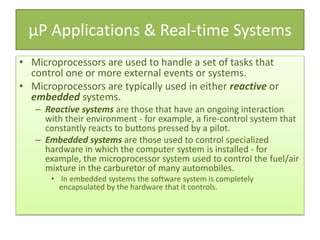 µP Applications & Real-time Systems
• Microprocessors are used to handle a set of tasks that
control one or more external events or systems.
• Microprocessors are typically used in either reactive or
embedded systems.
– Reactive systems are those that have an ongoing interaction
with their environment - for example, a fire-control system that
constantly reacts to buttons pressed by a pilot.
– Embedded systems are those used to control specialized
hardware in which the computer system is installed - for
example, the microprocessor system used to control the fuel/air
mixture in the carburetor of many automobiles.
• In embedded systems the software system is completely
encapsulated by the hardware that it controls.
 