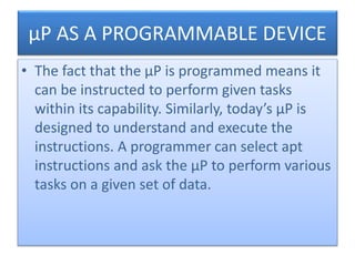 µP AS A PROGRAMMABLE DEVICE
• The fact that the µP is programmed means it
can be instructed to perform given tasks
within its capability. Similarly, today’s µP is
designed to understand and execute the
instructions. A programmer can select apt
instructions and ask the µP to perform various
tasks on a given set of data.
 