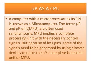 µP AS A CPU
• A computer with a microprocessor as its CPU
is known as a Microcomputer. The terms µP
and µP unit(MPU) are often used
synonymously. MPU implies a complete
processing unit with the necessary control
signals. But because of less pins, some of the
signals need to be generated by using discrete
devices to make the µP a complete functional
unit or MPU.
 