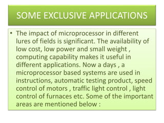 SOME EXCLUSIVE APPLICATIONS
• The impact of microprocessor in different
lures of fields is significant. The availability of
low cost, low power and small weight ,
computing capability makes it useful in
different applications. Now a days , a
microprocessor based systems are used in
instructions, automatic testing product, speed
control of motors , traffic light control , light
control of furnaces etc. Some of the important
areas are mentioned below :
 