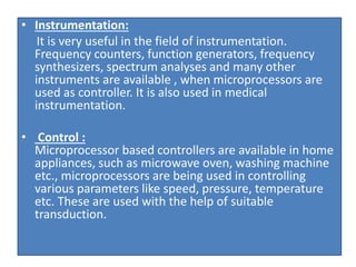 • Instrumentation:
It is very useful in the field of instrumentation.
Frequency counters, function generators, frequency
synthesizers, spectrum analyses and many other
instruments are available , when microprocessors are
used as controller. It is also used in medical
instrumentation.
• Control :
Microprocessor based controllers are available in home
appliances, such as microwave oven, washing machine
etc., microprocessors are being used in controlling
various parameters like speed, pressure, temperature
etc. These are used with the help of suitable
transduction.
 