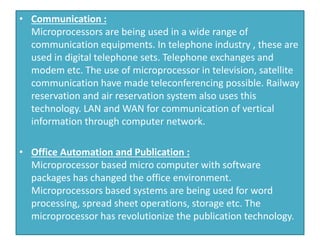 • Communication :
Microprocessors are being used in a wide range of
communication equipments. In telephone industry , these are
used in digital telephone sets. Telephone exchanges and
modem etc. The use of microprocessor in television, satellite
communication have made teleconferencing possible. Railway
reservation and air reservation system also uses this
technology. LAN and WAN for communication of vertical
information through computer network.
• Office Automation and Publication :
Microprocessor based micro computer with software
packages has changed the office environment.
Microprocessors based systems are being used for word
processing, spread sheet operations, storage etc. The
microprocessor has revolutionize the publication technology.
 