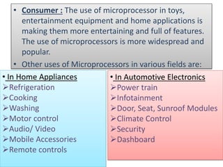 • Consumer : The use of microprocessor in toys,
entertainment equipment and home applications is
making them more entertaining and full of features.
The use of microprocessors is more widespread and
popular.
• Other uses of Microprocessors in various fields are:
• In Home Appliances
Refrigeration
Cooking
Washing
Motor control
Audio/ Video
Mobile Accessories
Remote controls
• In Automotive Electronics
Power train
Infotainment
Door, Seat, Sunroof Modules
Climate Control
Security
Dashboard
 