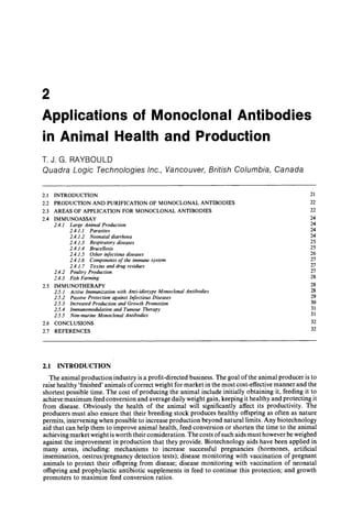 2
Applications of l/lonoclonal Antibodies
in Animal Health and Production
τ. J. G. RAYBOULD
Quadra Logic Technologies Inc., Vancouver, British Columbia, Canada
2.1 INTRODUCTION 21
2.2 PRODUCTION AND PURIFICATION OF MONOCLONAL ANTIBODIES 22
2.3 AREAS OF APPLICATION FOR MONOCLONAL ANTIBODIES 22
2.4 IMMUNOASSAY 24
2.4.1 Large Animal Produetion 24
2.4.1.1 Parasites 24
2.4,1.2 Neonatal diarrhoea 24
2.4.1.3 Respiratory diseases 25
2.4.1.4 Brucellosis 25
2.4.1.5 Other infectious diseases 26
2.4.1.6 Components of the immune system 27
2.4.1.7 Toxins and drug residues 27
2.4.2 Poultry Produetion 27
2.4.3 Fish Farming 28
2.5 IMMUNOTHERAPY 28
2.5.1 Active Immunization with Anti-idiotype Monoclonal Antibodies 28
2.5.2 Passive Protection against Infectious Diseases 29
2.5.3 Increased Production and Growth Promotion 30
2.5.4 Immunomodulation and Tumour Therapy 31
2.5.5 Non-murine Monoclonal Antibodies 31
2.6 CONCLUSIONS 32
2.7 REFERENCES 32
2.1 INTRODUCTION
The animal production industry is a profit-directed business. The goal of the animal producer is to
raise healthy 'finished' animals of correct weight for market in the most cost-effective manner and the
shortest possible time. The cost of producing the animal include initially obtaining it, feeding it to
achieve maximum feed conversion and average daily weight gain, keeping it healthy and protecting it
from disease. Obviously the health of the animal will significantly affect its productivity. The
producers must also ensure that their breeding stock produces healthy offspring as often as nature
permits, intervening when possible to increase production beyond natural limits. Any biotechnology
aid that can help them to improve animal health, feed conversion or shorten the time to the animal
achieving market weight is worth their consideration. The costs of such aids must however be weighed
against the improvement in production that they provide. Biotechnology aids have been applied in
many areas, including: mechanisms to increase successful pregnancies (hormones, artificial
insemination, oestrus/pregnancy detection tests); disease monitoring with vaccination of pregnant
animals to protect their offspring from disease; disease monitoring with vaccination of neonatal
offspring and prophylactic antibiotic supplements in feed to continue this protection; and growth
promoters to maximize feed conversion ratios.
 