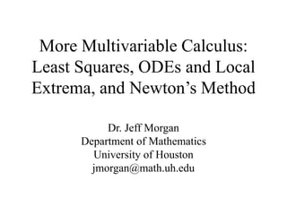 More Multivariable Calculus:
Least Squares, ODEs and Local
Extrema, and Newton’s Method
Dr. Jeff Morgan
Department of Mathematics
University of Houston
jmorgan@math.uh.edu
 