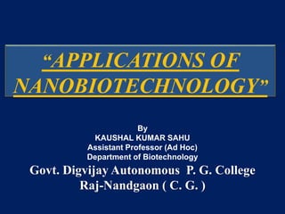 “APPLICATIONS OF
NANOBIOTECHNOLOGY”
By
KAUSHAL KUMAR SAHU
Assistant Professor (Ad Hoc)
Department of Biotechnology
Govt. Digvijay Autonomous P. G. College
Raj-Nandgaon ( C. G. )
 