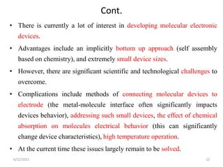 Cont.
• There is currently a lot of interest in developing molecular electronic
devices.
• Advantages include an implicitly bottom up approach (self assembly
based on chemistry), and extremely small device sizes.
• However, there are significant scientific and technological challenges to
overcome.
• Complications include methods of connecting molecular devices to
electrode (the metal-molecule interface often significantly impacts
devices behavior), addressing such small devices, the effect of chemical
absorption on molecules electrical behavior (this can significantly
change device characteristics), high temperature operation.
• At the current time these issues largely remain to be solved.
6/12/2022 12
 