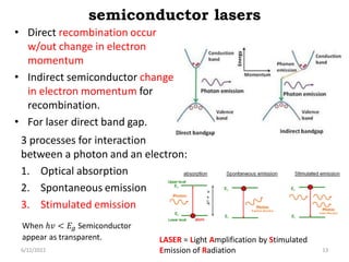 semiconductor lasers
3 processes for interaction
between a photon and an electron:
1. Optical absorption
2. Spontaneous emission
3. Stimulated emission
• Direct recombination occur
w/out change in electron
momentum
• Indirect semiconductor change
in electron momentum for
recombination.
• For laser direct band gap.
When ℎ𝑣 < 𝐸𝑔 Semiconductor
appear as transparent.
6/12/2022 13
LASER = Light Amplification by Stimulated
Emission of Radiation
 