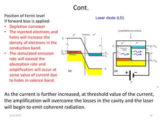 Cont.
Position of Fermi level
If forward bias is applied:
• Depletion narrower
• The injected electrons and
holes will increase the
density of electrons in the
conduction band.
• The stimulated emission
rate will exceed the
absorption rate and
amplification will occur at
some value of current due
to holes in valence band.
As the current is further increased, at threshold value of the current,
the amplification will overcome the losses in the cavity and the laser
will begin to emit coherent radiation.
6/12/2022 14
 