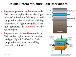 Double Hetero-structure (DH) laser diodes
• Improved photon confinement in the
GaAs active region due to the larger
index of refraction of GaAs (n = 3.6)
compared to the p- and n- cladding
layers (n = 3.4) light waveguide so that
light generated is confined to the
active region.
• Improved carrier confinement in the
GaAs active region due to the smaller
band gap (Eg ≈ 1.5 eV) of the GaAs
compared to the p- and n- cladding
layers (Eg ≈ 1.8 eV)
6/12/2022 16
 