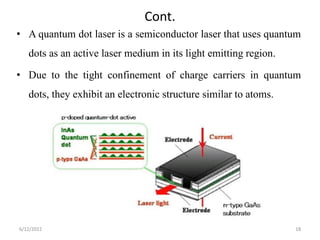 Cont.
• A quantum dot laser is a semiconductor laser that uses quantum
dots as an active laser medium in its light emitting region.
• Due to the tight confinement of charge carriers in quantum
dots, they exhibit an electronic structure similar to atoms.
6/12/2022 18
 