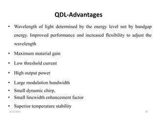 QDL-Advantages
• Wavelength of light determined by the energy level not by bandgap
energy. Improved performance and increased flexibility to adjust the
wavelength
• Maximum material gain
• Low threshold current
• High output power
• Large modulation bandwidth
• Small dynamic chirp,
• Small linewidth enhancement factor
• Superior temperature stability
6/12/2022 20
 