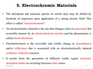 5. Electrochromic Materials
• The absorption and emission spectra of certain dyes may be shifted by
hundreds of angstroms upon application of a strong electric field. This
effect is called “electrochromism”.
• An electrochromic material is the one that changes color in a persistent but
reversible manner by an electrochemical reaction and the phenomenon is
called electrochromism.
• Electrochromism is the reversible and visible change in transmittance
and/or reflectance that is associated with an electrochemically induced
oxidation–reduction reaction.
• It results from the generation of different visible region electronic
absorption bands on switching between redox states.
6/12/2022 22
 