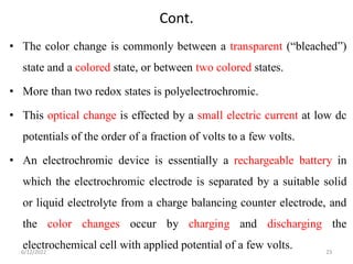 Cont.
• The color change is commonly between a transparent (“bleached”)
state and a colored state, or between two colored states.
• More than two redox states is polyelectrochromic.
• This optical change is effected by a small electric current at low dc
potentials of the order of a fraction of volts to a few volts.
• An electrochromic device is essentially a rechargeable battery in
which the electrochromic electrode is separated by a suitable solid
or liquid electrolyte from a charge balancing counter electrode, and
the color changes occur by charging and discharging the
electrochemical cell with applied potential of a few volts.
6/12/2022 23
 