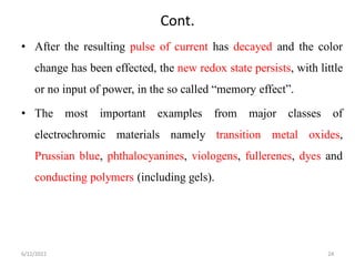 Cont.
• After the resulting pulse of current has decayed and the color
change has been effected, the new redox state persists, with little
or no input of power, in the so called “memory effect”.
• The most important examples from major classes of
electrochromic materials namely transition metal oxides,
Prussian blue, phthalocyanines, viologens, fullerenes, dyes and
conducting polymers (including gels).
6/12/2022 24
 