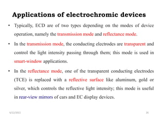 Applications of electrochromic devices
• Typically, ECD are of two types depending on the modes of device
operation, namely the transmission mode and reflectance mode.
• In the transmission mode, the conducting electrodes are transparent and
control the light intensity passing through them; this mode is used in
smart-window applications.
• In the reflectance mode, one of the transparent conducting electrodes
(TCE) is replaced with a reflective surface like aluminum, gold or
silver, which controls the reflective light intensity; this mode is useful
in rear-view mirrors of cars and EC display devices.
6/12/2022 26
 