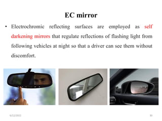 EC mirror
• Electrochromic reflecting surfaces are employed as self
darkening mirrors that regulate reflections of flashing light from
following vehicles at night so that a driver can see them without
discomfort.
6/12/2022 30
 