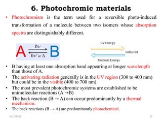 6. Photochromic materials
• Photochromism is the term used for a reversible photo-induced
transformation of a molecule between two isomers whose absorption
spectra are distinguishably different.
• B having at least one absorption band appearing at longer wavelength
than those of A.
• The activating radiation generally is in the UV region (300 to 400 mm)
but could be in the visible (400 to 700 nm).
• The most prevalent photochromic systems are established to be
unimolecular reactions (A →B)
• The back reaction (B → A) can occur predominantly by a thermal
mechanism.
• The back reactions (B → A) are predominantly photochemical.
6/12/2022 32
 