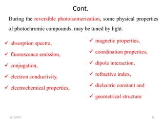 Cont.
During the reversible photoisomerization, some physical properties
of photochromic compounds, may be tuned by light.
 magnetic properties,
 coordination properties,
 dipole interaction,
 refractive index,
 dielectric constant and
 geometrical structure
 absorption spectra,
 fluorescence emission,
 conjugation,
 electron conductivity,
 electrochemical properties,
6/12/2022 33
 