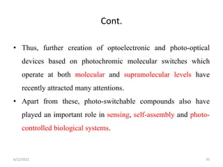 Cont.
• Thus, further creation of optoelectronic and photo-optical
devices based on photochromic molecular switches which
operate at both molecular and supramolecular levels have
recently attracted many attentions.
• Apart from these, photo-switchable compounds also have
played an important role in sensing, self-assembly and photo-
controlled biological systems.
6/12/2022 35
 