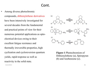 Cont.
• Among diverse photochromic
compounds, dithienylethene derivatives
have been intensively investigated for
several decades from the fundamental
and practical points of view for their
numerous potential applications as opto-
electrical devices owing to their
excellent fatigue resistance and
thermally irreversible properties, high
cyclization and cycloreversion quantum
yields, rapid response as well as
reactivity in the solid state.
Figure 1 Photochromism of
Dithienylethene (a), Spiropyran
(b) and Azobenzene (c).
6/12/2022 36
 