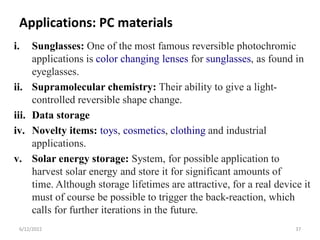 Applications: PC materials
i. Sunglasses: One of the most famous reversible photochromic
applications is color changing lenses for sunglasses, as found in
eyeglasses.
ii. Supramolecular chemistry: Their ability to give a light-
controlled reversible shape change.
iii. Data storage
iv. Novelty items: toys, cosmetics, clothing and industrial
applications.
v. Solar energy storage: System, for possible application to
harvest solar energy and store it for significant amounts of
time. Although storage lifetimes are attractive, for a real device it
must of course be possible to trigger the back-reaction, which
calls for further iterations in the future.
6/12/2022 37
 