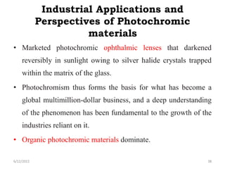 Industrial Applications and
Perspectives of Photochromic
materials
• Marketed photochromic ophthalmic lenses that darkened
reversibly in sunlight owing to silver halide crystals trapped
within the matrix of the glass.
• Photochromism thus forms the basis for what has become a
global multimillion-dollar business, and a deep understanding
of the phenomenon has been fundamental to the growth of the
industries reliant on it.
• Organic photochromic materials dominate.
6/12/2022 38
 