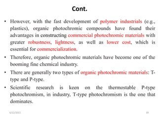 Cont.
• However, with the fast development of polymer industrials (e.g.,
plastics), organic photochromic compounds have found their
advantages in constructing commercial photochromic materials with
greater robustness, lightness, as well as lower cost, which is
essential for commercialization.
• Therefore, organic photochromic materials have become one of the
booming fine chemical industry.
• There are generally two types of organic photochromic materials: T-
type and P-type.
• Scientific research is keen on the thermostable P‐type
photochromism, in industry, T‐type photochromism is the one that
dominates.
6/12/2022 39
 