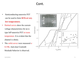 Cont.
• Semiconducting nanowire FET
can be used to form SETs at very
low temperatures.
• Dashed curves show the current-
voltage characteristics for an n-
type InP nanowire FET at room
temperature. It is evident that the
channel is ohmic.
• The solid curves were measured at
0.35K. And clear Coulomb
blockade behavior is observed.
6/12/2022 5
 
