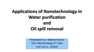 Applications of Nanotechnology in
Water purification
and
Oil spill removal
Presentation by : Madhwi Sharma
M.Sc. Biotechnology (2nd Year)
CUH roll no. -201635
 
